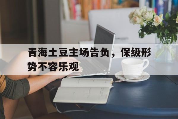 爱游戏娱乐-青海土豆主场告负，保级形势不容乐观的简单介绍