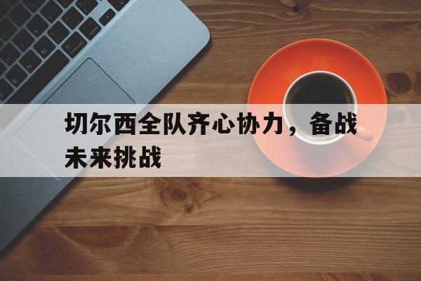 爱游戏tv-切尔西全队齐心协力，备战未来挑战